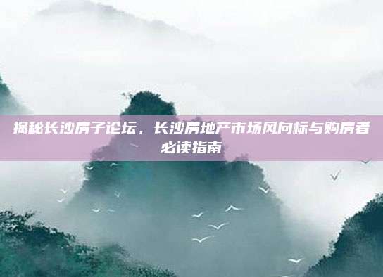 揭秘长沙房子论坛，长沙房地产市场风向标与购房者必读指南