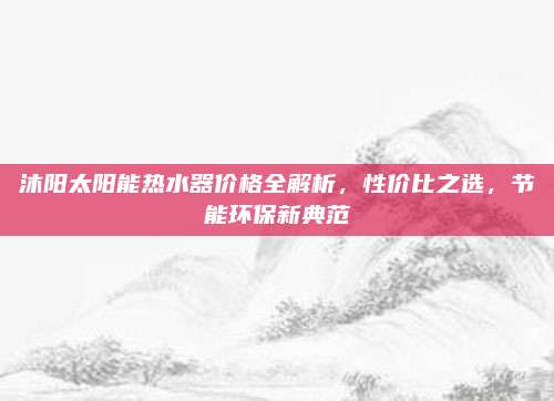 沐阳太阳能热水器价格全解析，性价比之选，节能环保新典范