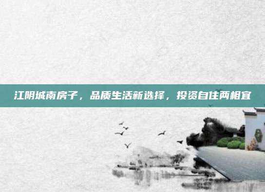 江阴城南房子，品质生活新选择，投资自住两相宜