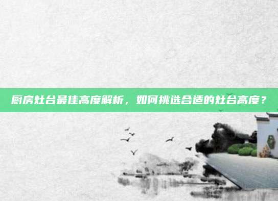 厨房灶台最佳高度解析，如何挑选合适的灶台高度？
