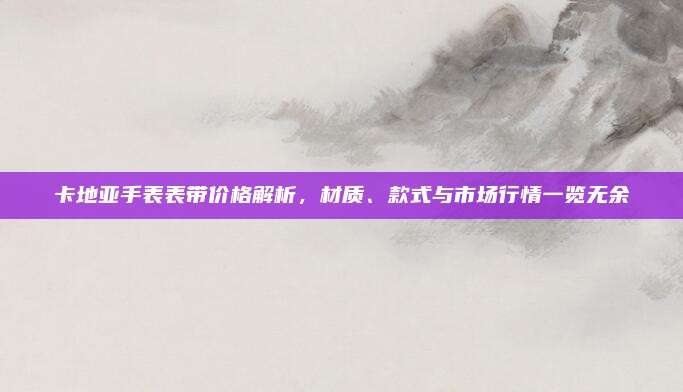 卡地亚手表表带价格解析，材质、款式与市场行情一览无余
