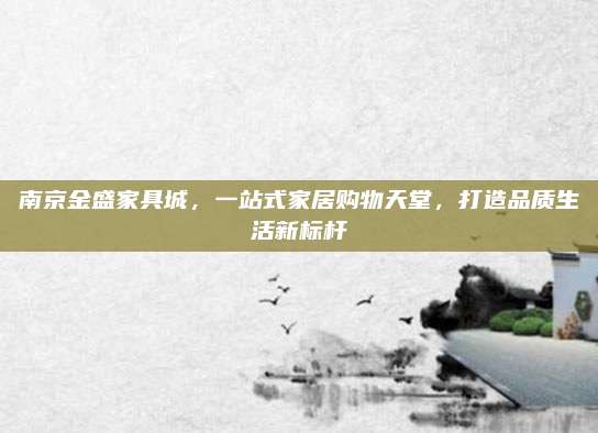 南京金盛家具城，一站式家居购物天堂，打造品质生活新标杆