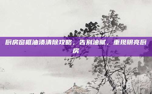 厨房窗框油渍清除攻略，告别油腻，重现明亮厨房