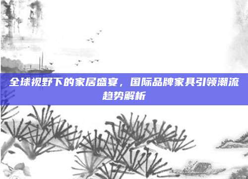 全球视野下的家居盛宴，国际品牌家具引领潮流趋势解析