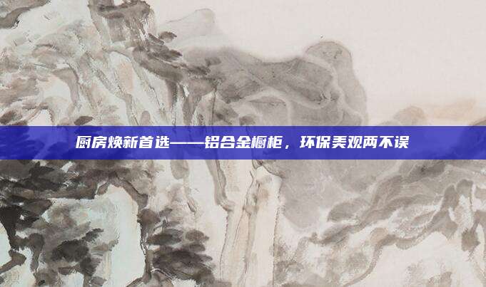 厨房焕新首选——铝合金橱柜，环保美观两不误