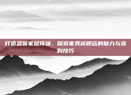 打造温馨家居环境，探索家具旗舰店的魅力与选购技巧