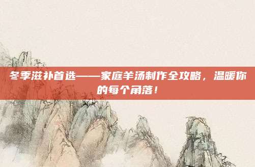 冬季滋补首选——家庭羊汤制作全攻略，温暖你的每个角落！