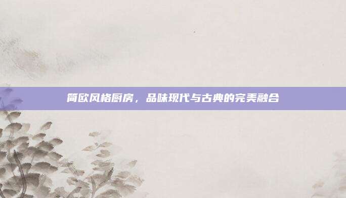 简欧风格厨房，品味现代与古典的完美融合