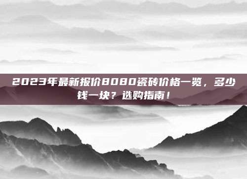 2023年最新报价8080瓷砖价格一览，多少钱一块？选购指南！