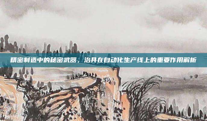 精密制造中的秘密武器，治具在自动化生产线上的重要作用解析