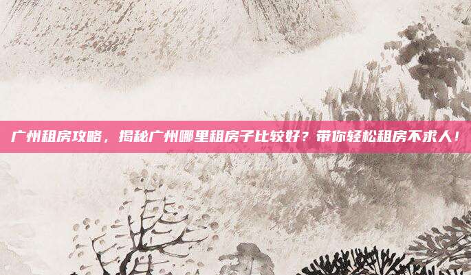 广州租房攻略，揭秘广州哪里租房子比较好？带你轻松租房不求人！