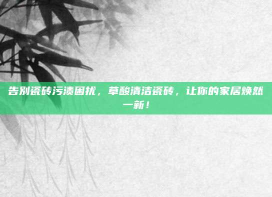 告别瓷砖污渍困扰，草酸清洁瓷砖，让你的家居焕然一新！