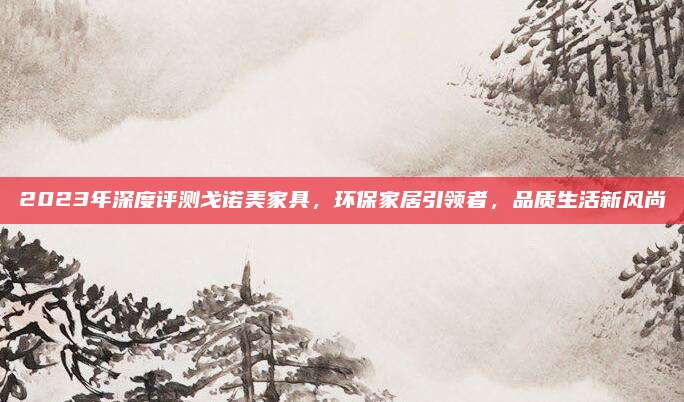 2023年深度评测戈诺美家具，环保家居引领者，品质生活新风尚