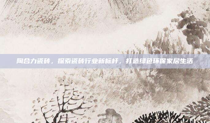陶合力瓷砖，探索瓷砖行业新标杆，打造绿色环保家居生活