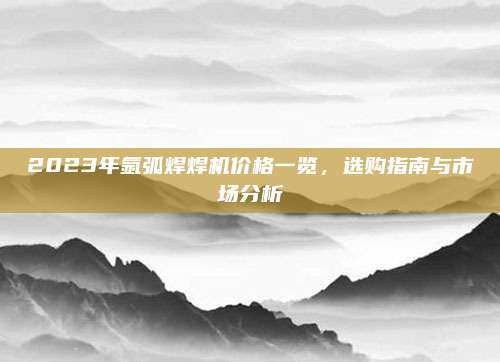 2023年氩弧焊焊机价格一览，选购指南与市场分析