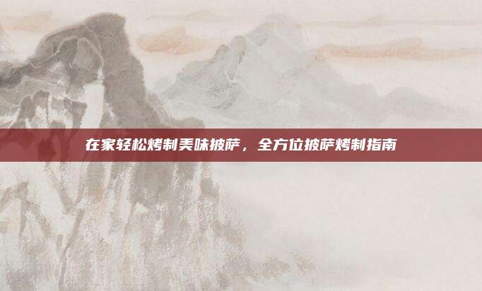 在家轻松烤制美味披萨，全方位披萨烤制指南