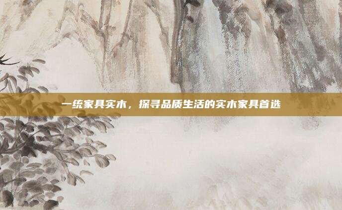 一统家具实木，探寻品质生活的实木家具首选