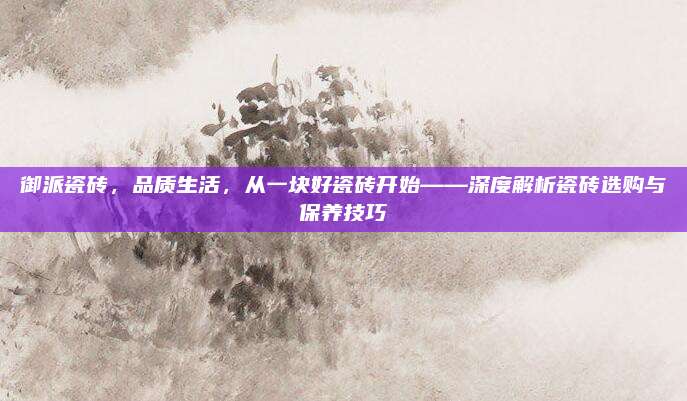 御派瓷砖，品质生活，从一块好瓷砖开始——深度解析瓷砖选购与保养技巧