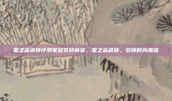 星之蓝瓷砖评测家居装修新宠，星之蓝瓷砖，引领时尚潮流