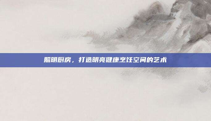 照明厨房，打造明亮健康烹饪空间的艺术