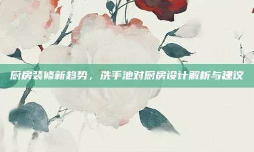 厨房装修新趋势，洗手池对厨房设计解析与建议