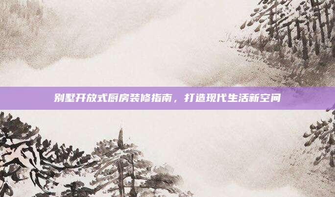 别墅开放式厨房装修指南，打造现代生活新空间