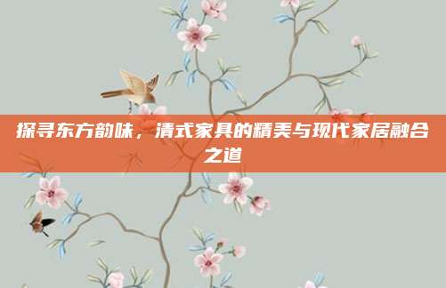 探寻东方韵味，清式家具的精美与现代家居融合之道