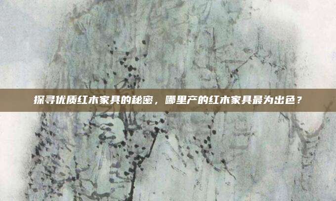 探寻优质红木家具的秘密，哪里产的红木家具最为出色？