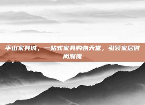 平山家具城，一站式家具购物天堂，引领家居时尚潮流