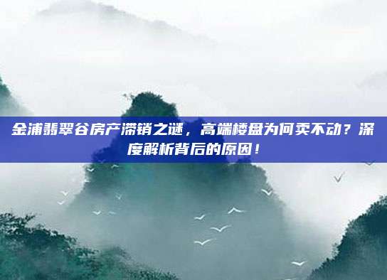 金浦翡翠谷房产滞销之谜，高端楼盘为何卖不动？深度解析背后的原因！