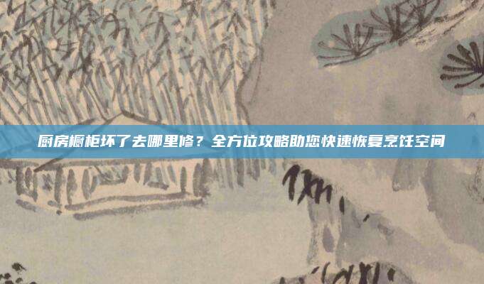 厨房橱柜坏了去哪里修？全方位攻略助您快速恢复烹饪空间