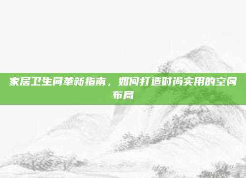 家居卫生间革新指南，如何打造时尚实用的空间布局