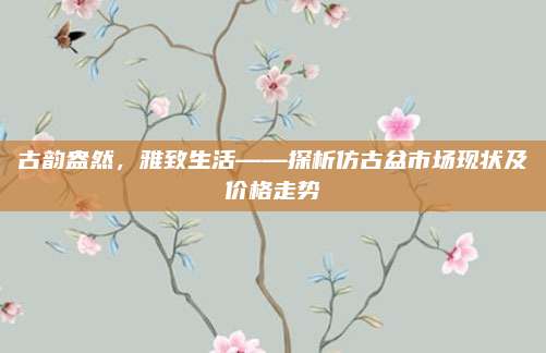 古韵盎然，雅致生活——探析仿古盆市场现状及价格走势