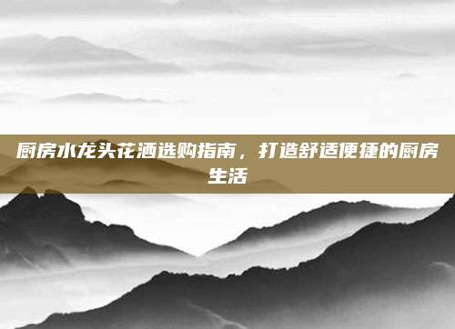 厨房水龙头花洒选购指南，打造舒适便捷的厨房生活