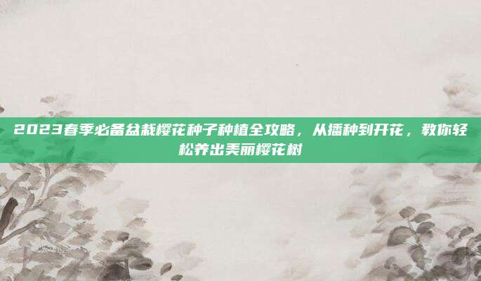 2023春季必备盆栽樱花种子种植全攻略，从播种到开花，教你轻松养出美丽樱花树