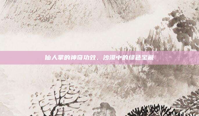 仙人掌的神奇功效，沙漠中的绿色宝藏
