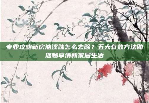 专业攻略新房油漆味怎么去除？五大有效方法助您畅享清新家居生活