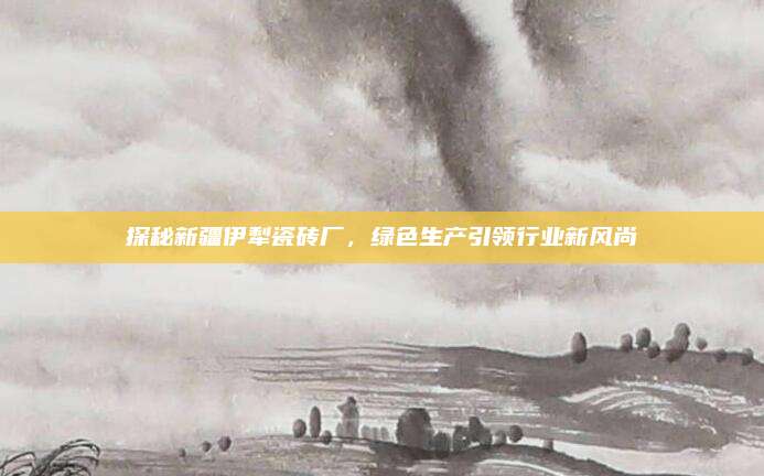 探秘新疆伊犁瓷砖厂，绿色生产引领行业新风尚