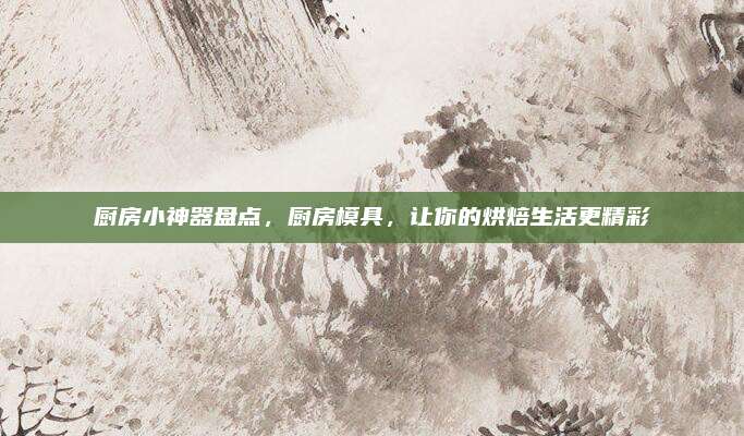 厨房小神器盘点，厨房模具，让你的烘焙生活更精彩