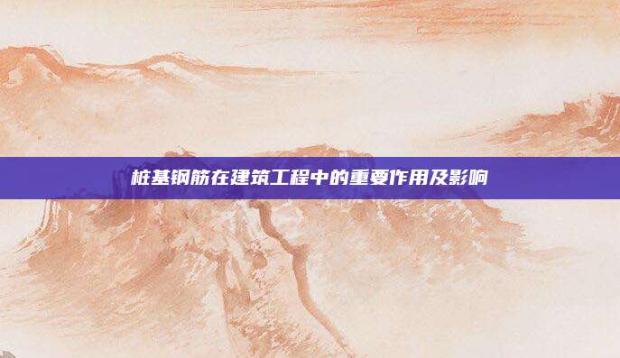 桩基钢筋在建筑工程中的重要作用及影响