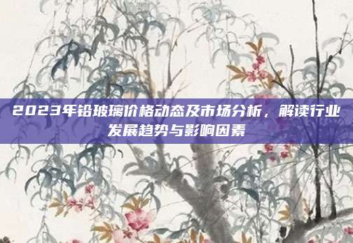 2023年铅玻璃价格动态及市场分析，解读行业发展趋势与影响因素
