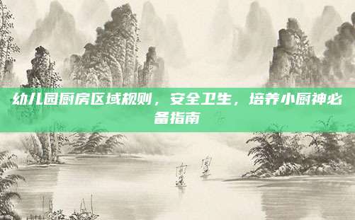 幼儿园厨房区域规则，安全卫生，培养小厨神必备指南