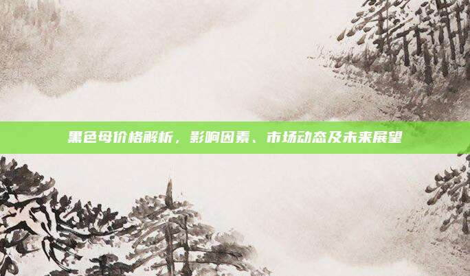 黑色母价格解析，影响因素、市场动态及未来展望