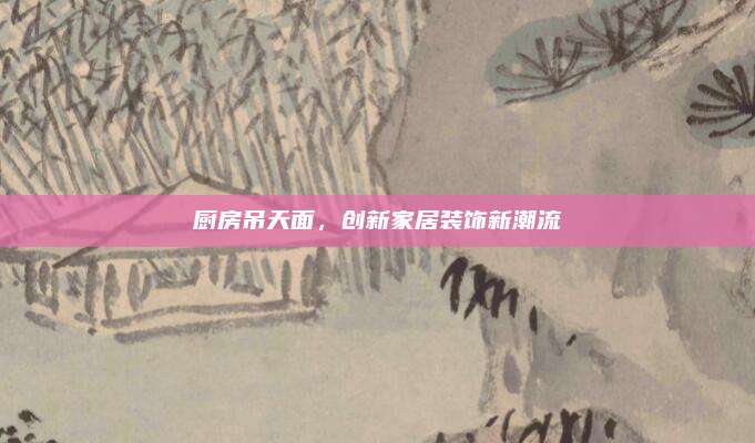 厨房吊天面，创新家居装饰新潮流