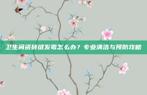 卫生间瓷砖缝发霉怎么办？专业清洁与预防攻略
