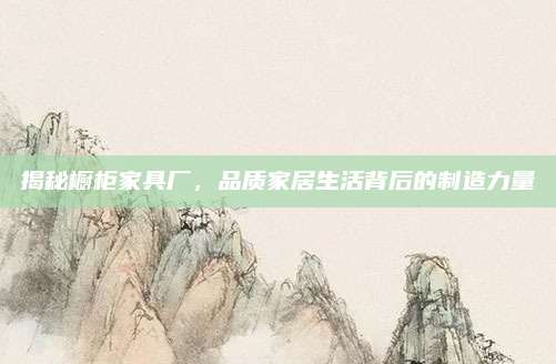 揭秘橱柜家具厂，品质家居生活背后的制造力量