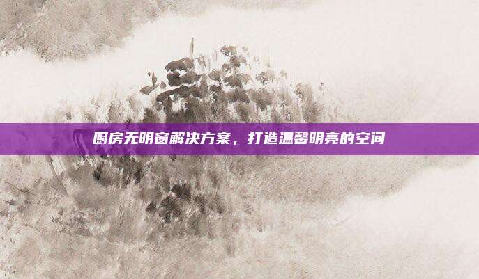 厨房无明窗解决方案，打造温馨明亮的空间