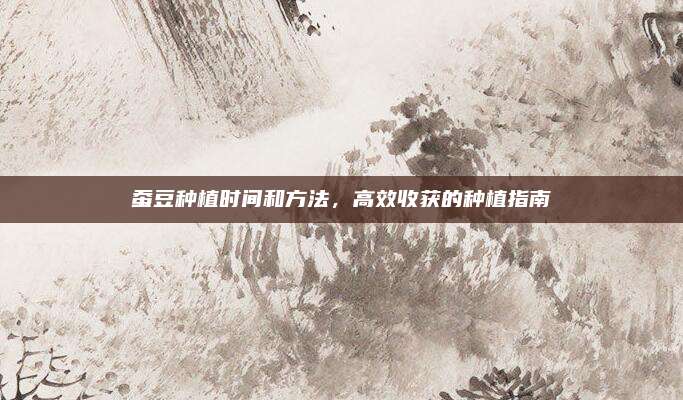 蚕豆种植时间和方法，高效收获的种植指南