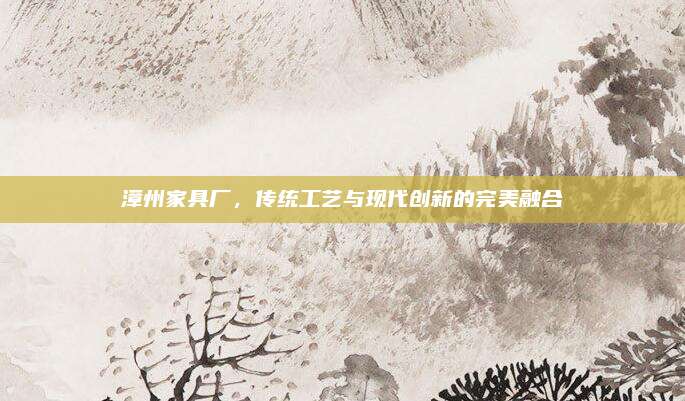 漳州家具厂，传统工艺与现代创新的完美融合