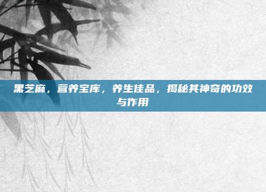 黑芝麻，营养宝库，养生佳品，揭秘其神奇的功效与作用